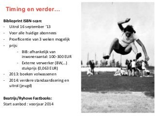 Timing en verder…
Biblioprint ISBN-scan:
- Uitrol 16 september ‘13
- Voor alle huidige abonnees
- Proeflicentie van 3 weken mogelijk
- prijs:
- BIB: afhankelijk van
inwoneraantal: 100-300 EUR
- Externe verwerker (BW,…)
stukprijs (0,063 EUR)
- 2013: boeken volwassenen
- 2014: verdere standaardisering en
uitrol (jeugd)
Beatrijs/Ryhove Fastbooks:
Start aanbod : voorjaar 2014

 