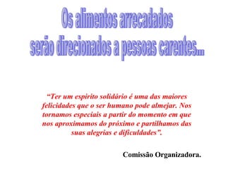 Os alimentos arrecadados  serão direcionados a pessoas carentes... “ Ter um espírito solidário é uma das maiores felicidades que o ser humano pode almejar. Nos tornamos especiais a partir do momento em que nos aproximamos do próximo e partilhamos das suas alegrias e dificuldades”. Comissão Organizadora. 