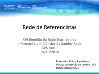 Rede de Referencistas
Rosemeire Pinto - Supervisora
Serviço de Atenção ao Usuário - SCI
BIREME|OPAS|OMS
XVI Reunião da Rede Brasileira de
Informação em Ciências da Saúde/ Rede
BVS Brasil
15/10/2016
 