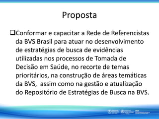 Proposta
Conformar e capacitar a Rede de Referencistas
da BVS Brasil para atuar no desenvolvimento
de estratégias de busca de evidências
utilizadas nos processos de Tomada de
Decisão em Saúde, no recorte de temas
prioritários, na construção de áreas temáticas
da BVS, assim como na gestão e atualização
do Repositório de Estratégias de Busca na BVS.
 