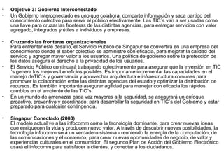 Objetivo 3: Gobierno Interconectado Un Gobierno Interconectado es uno que colabora, comparte información y saca partido del conocimiento colectivo para servir al público efectivamente. Las TIC´s van a ser usadas como una llave para cruzar las fronteras de las distintas agencias, para entregar servicios con valor agregado, integrados y útiles a individuos y empresas. Cruzando las fronteras organizacionales Para enfrentar este desafío, el Servicio Público de Singapur se convertirá en una empresa del conocimiento donde el saber colectivo se administre con eficacia, para mejorar la calidad del servicio y agregar mayor valor a los usuarios. Una política de gobierno sobre la protección de los datos asegura el derecho a la privacidad de los usuarios.  El Servicio Público continuará trabajando colectivamente para asegurar que la inversión en TIC´s genera los mejores beneficios posibles. Es importante incrementar las capacidades en el manejo deTIC´s y governancia y aprovechar arquitectura e infraestructura comunes para promover la colaboración entre las distintas agencias del estado y optimizar la distribución de recursos. Es también importante asegurar agilidad para manejar con eficacia los rápidos cambios en el ambiente de las TIC´s.  En un mundo de amenazas cada vez mayores a la seguridad, se asegurará un enfoque proactivo, preventivo y coordinado, para desarrollar la seguridad en TIC´s del Gobierno y estar preparado para cualquier contingencia. Singapur Conectado (2003) El modelo actual ve a las infocomm como la tecnología dominante, para crear nuevas ideas que enriquecen la vida y producen nuevo valor. A través de descubrir nuevas posibilidades, la tecnología infocomm será un verdadero sistema - reuniendo la energía de la computación, de las comunicaciones y el contenido, para crear nuevas oportunidades de negocio, de valor y experiencias culturales en el consumidor. El segundo Plan de Acción del Gobierno Electrónico usará el infocomm para satisfacer a clientes, y conectar a los ciudadanos. 
