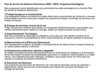 Plan de Acción de Gobierno Electrónico (2000 - 2003). Programas Estratégicos Seis programas fueron identificados para administrar los polos estratégicos en el primer Plan de Acción de Gobierno Electrónico:  1)Trabajo basado en el conocimiento   Los empleados Públicos de todos los niveles deben tener conocimiento de Infocomm y manejar la tecnología Infocomm como para mejorar los procesos de trabajo, la entrega de servicios y el trabajo en equipo; 2) Entrega de servicios a través de la red Todos los servicios públicos que puedan ser entregados electrónicamente o que puedan usar medios electrónicos para mejorar su entrega, deben ser reestructurados de esa forma. 3) Experimentación Tecnológica Esto ha aumentado la capacidad de adaptarse a los cada vez más rápidos cambios de la Infocomm y reducir la probabilidad de tomar malas decisiones al realizar grandes inversiones; 4) Mejoramiento de la Eficiencia Operacional  Con equipamiento moderno, el trabajo y el procesamiento de datos forman la espina dorsal de un sector público efectivo y eficiente 5) Infraestructura Infocomm robusta y adaptable La rápida convergencia de las telecomunicaciones, la transmisión de imágenes y la tecnología de la información ha abierto las posibilidades para tener un Gobierno interconectado a un costo menor. Una infraestructura bien diseñada, confiable y que pueda crecer es crítica para dar soporte a iniciativas de Gobierno Electrónico.  6) Educación de Infocomm  Los programas de educación de Infocomm van mas allá de aprender acerca de sistemas y aplicaciones, tienen que dominar la tecnología para mejorar los procesos de trabajo y la entrega de servicios.  