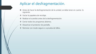 Aplicar el desfragmentación.
 Antes de hacer la desfragmentación de la unidad, se debe tener en cuenta lo
siguiente:
 Vaciar la papelera de reciclaje.
 Realizar el scandisk antes de la desfragmentación.
 Cerrar todos los programas abiertos.
 Desactivar el protector de pantalla.
 Reiniciar con modo seguro o a prueba de fallos.
 