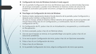  Configuración de inicio de Windows (incluido el modo seguro)
 Con la pantalla Configuración de inicio de Windows (que antes se denominaba Opciones
de arranque avanzadas ), puedes iniciar Windows en diversos modos de solución de
problemas avanzados para poder encontrar y arreglar los problemas que haya en el
equipo.
 Para llegar a la Configuración de inicio de Windows
1. Desliza el dedo rápidamente desde el borde derecho de la pantalla, pulsa Configuración y
después pulsa Cambiar configuración de PC.
(Si usas un mouse, señala el extremo inferior derecho de la pantalla, mueve el puntero del
mouse hacia arriba, haz clic en Configuración y, a continuación, haz clic en Cambiar
configuración de PC).
2. En Configuración de PC, pulsa o haz clic en Actualización y recuperación y, a continuación,
en Recuperación.
3. En Inicio avanzado, pulsa o haz clic en Reiniciar ahora.
4. Una vez que el equipo se reinicia, en la pantalla Elegir una opción, pulsa o haz clic en
Solucionar problemas.
5. Si no ves la opción Configuración de inicio, pulsa o haz clic en Opciones avanzadas.
6. Pulsa o haz clic en Configuración de inicio.
7. Pulsa o haz clic en Reiniciar.
8. En la pantalla Configuración de inicio, elige la configuración de inicio que quieras.
 