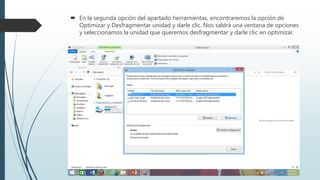  En la segunda opción del apartado herramientas, encontraremos la opción de
Optimizar y Desfragmentar unidad y darle clic. Nos saldrá una ventana de opciones
y seleccionamos la unidad que queremos desfragmentar y darle clic en optimizar.
 