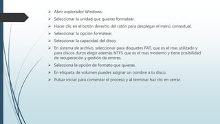  Abrir explorador Windows.
 Seleccionar la unidad que quieras formatear.
 Hacer clic en el botón derecho del ratón para desplegar el menú contextual.
 Seleccionar la opción formatear.
 Seleccionar la capacidad del disco.
 En sistema de archivo, seleccionar para disquetes FAT, que es el mas utilizado y
para discos duros elegir además NTFS que es el mas moderno y tiene posibilidad
de recuperación y gestión de errores.
 Selecciona la opción de formato que quieras.
 En etiqueta de volumen puedes asignar un nombre a tu disco.
 Pulsar iniciar para comenzar el proceso y al terminar haz clic en cerrar.
 