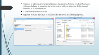  Presiona el botón examinar para localizar el programa. Solicita ayuda al facilitador
si tienes duda de la ubicación del programa (o utiliza el asistente de búsqueda).
Presiona el botón siguiente.
 Y presionar el botón finalizar.
 Espera 5 minutos para que el programador de tareas ejecute le programa.
 