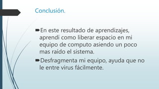 Conclusión.
En este resultado de aprendizajes,
aprendí como liberar espacio en mi
equipo de computo asiendo un poco
mas raído el sistema.
Desfragmenta mi equipo, ayuda que no
le entre virus fácilmente.
 
