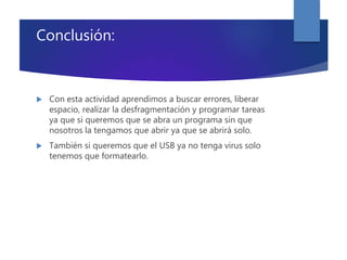 Conclusión:
 Con esta actividad aprendimos a buscar errores, liberar
espacio, realizar la desfragmentación y programar tareas
ya que si queremos que se abra un programa sin que
nosotros la tengamos que abrir ya que se abrirá solo.
 También si queremos que el USB ya no tenga virus solo
tenemos que formatearlo.
 