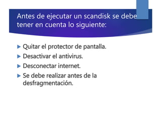 Antes de ejecutar un scandisk se debe
tener en cuenta lo siguiente:
 Quitar el protector de pantalla.
 Desactivar el antivirus.
 Desconectar internet.
 Se debe realizar antes de la
desfragmentación.
 
