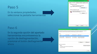 Paso 5
En la ventana propiedades,
seleccionar la pestaña herramientas
Paso 6
En la segunda opción del apartado
herramientas encontraremos la
opción de desfragmentación,
presionar el botón desfragmentar
ahora
 