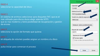 PASO 4
seleccionar la capacidad del disco
PASO 5
en sistema de archivos seleccionar para disquetes FAT, que es el
mas utilizado para discos duros elegir además NTFS
que es mas moderno y tiene posibilidad de recuperación y gestión
de errores
paso 6
selecciona la opción de formato que quieras
paso 7
en etiqueta de volumen puedes asignar un nombre a tu disco
paso 8
pulsa iniciar para comenzar el proceso
 