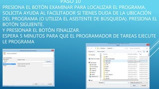 PASO 10
PRESIONA EL BOTÓN EXAMINAR PARA LOCALIZAR EL PROGRAMA.
SOLICITA AYUDA AL FACILITADOR SI TIENES DUDA DE LA UBICACIÓN
DEL PROGRAMA (O UTILIZA EL ASISTENTE DE BÚSQUEDA). PRESIONA EL
BOTÓN SIGUIENTE.
Y PRESIONAR EL BOTÓN FINALIZAR.
ESPERA 5 MINUTOS PARA QUE EL PROGRAMADOR DE TAREAS EJECUTE
LE PROGRAMA
 