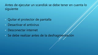 Antes de ejecutar un scandisk se debe tener en cuenta lo
siguiente
• Quitar el protector de pantalla
• Desactivar el antivirus
• Desconectar internet
• Se debe realizar antes de la desfragmentación
 