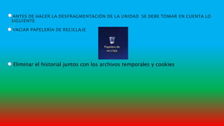 ANTES DE HACER LA DESFRAGMENTACIÓN DE LA UNIDAD SE DEBE TOMAR EN CUENTA LO
SIGUIENTE
VACIAR PAPELERÍA DE RECICLAJE
Eliminar el historial juntos con los archivos temporales y cookies
 