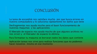CONCLUSIÓN
La tarea de escandisk nos satisface mucho por que busca errores en
nuestra computadora y lo soluciona rápidamente los daños que tiene
Desfragmentar nos ayuda mucho para el buen funcionamiento de
nuestras maquinas y las aplicaciones
El liberado de espacio nos ayuda mucho de que algunos archivos no
nos sirven y el liberador de espacio lo elimina
Para formatear tu maquina se borraran todos los datos que contiene
Aplicación tareas nos sirve para realizar funciones que no podemos
hacer nosotros mismo en ese momento
 