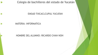  Colegio de bachilleres del estado de Yucatán
 EMSAD TIXCACLCUPUL YUCATAN
 MATERIA: INFORMATICA
 NOMBRE DEL ALUMNO: RICARDO CHAN NOH
 