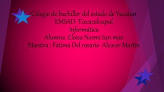 Colegio de bachiller del estado de Yucatán
EMSAD: Tixcacalcupul
Informática
Alumna :Eloísa Noemí tun moo
Maestra : Fátima Del rosario Alcocer Martin
 