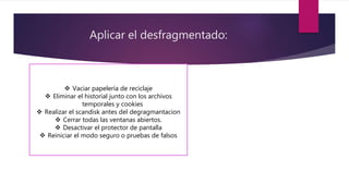 Aplicar el desfragmentado:
 Vaciar papelería de reciclaje
 Eliminar el historial junto con los archivos
temporales y cookies
 Realizar el scandisk antes del degragmantacion
 Cerrar todas las ventanas abiertos.
 Desactivar el protector de pantalla
 Reiniciar el modo seguro o pruebas de falsos
 