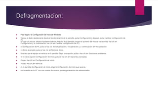 Defragmentacion:
 Para llegar a la Configuración de inicio de Windows
 Desliza el dedo rápidamente desde el borde derecho de la pantalla, pulsa Configuración y después pulsa Cambiar configuración de
PC.
(Si usas un mouse, señala el extremo inferior derecho de la pantalla, mueve el puntero del mouse hacia arriba, haz clic en
Configuración y, a continuación, haz clic en Cambiar configuración de PC).
 En Configuración de PC, pulsa o haz clic en Actualización y recuperación y, a continuación, en Recuperación.
 En Inicio avanzado, pulsa o haz clic en Reiniciar ahora.
 Una vez que el equipo se reinicia, en la pantalla Elegir una opción, pulsa o haz clic en Solucionar problemas.
 Si no ves la opción Configuración de inicio, pulsa o haz clic en Opciones avanzadas.
 Pulsa o haz clic en Configuración de inicio.
 Pulsa o haz clic en Reiniciar.
 En la pantalla Configuración de inicio, elige la configuración de inicio que quieras.
 Inicia sesión en tu PC con una cuenta de usuario que tenga derechos de administrador.
 