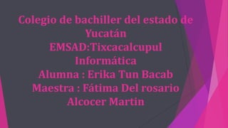 Colegio de bachiller del estado de
Yucatán
EMSAD:Tixcacalcupul
Informática
Alumna : Erika Tun Bacab
Maestra : Fátima Del rosario
Alcocer Martin
 