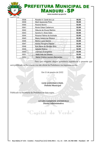 0038            Roselei A. Careli da Luz                           56,00
              0039            Marli Aparecida Pinto                              56,00
              0040            Rosinei Bonini                                     52,00
              0041            Ronie César Cadamuro                               52,00
              0042            Gláucia de Zouza Martins                           52,00
              0043            Sandra A. Alves Dalio                              52,00
              0044            Rosana Fátima de Andrade                           52,00
              0045            Maria Helena de Oliveira                           52,00
              0046            Marta Lopes Santos                                 52,00
              0047            Ariane Perogine Prestes                            52,00
              0048            Ana Maria de Moraes Silva                          52,00
              0049            Isabelle Balena                                    52,00
              0050            Josimara Evangelista                               52,00
              0051             Neila Inês de Oliveira                            52,00
              0052             Marla Cristina Laurano Bernardes                  52,00

                              Para que ninguém alegue ignorância expediu-se o presente que
será publicado na Secretaria e no site oficial da Prefeitura e na imprensa escrita.


                                      Em 11 de janeiro de 2.012




              ]                       LUIZ ANTONIO CINEL
                                        Prefeito Municipal


Publicado na Secretaria da Prefeitura na data supra.



                                  ADAIR CLEMENTE ANDREOLLI
                                      Diretor Administrativo
 