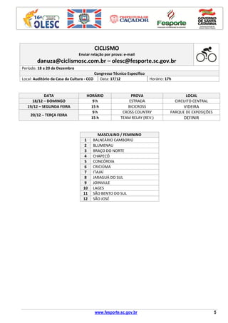 www.fesporte.sc.gov.br 5
CICLISMO
Enviar relação por prova: e-mail
danuza@ciclismosc.com.br – olesc@fesporte.sc.gov.br
Período: 18 a 20 de Dezembro
Congresso Técnico Específico
Local: Auditório da Casa da Cultura - CCO Data: 17/12 Horário: 17h
DATA HORÁRIO PROVA LOCAL
18/12 – DOMINGO 9 h ESTRADA CIRCUITO CENTRAL
19/12 – SEGUNDA FEIRA 15 h BICICROSS VIDEIRA
20/12 – TERÇA FEIRA
9 h CROSS COUNTRY PARQUE DE EXPOSIÇÕES
15 h TEAM RELAY (REV.) DEFINIR
MASCULINO / FEMININO
1 BALNEÁRIO CAMBORIÚ
2 BLUMENAU
3 BRAÇO DO NORTE
4 CHAPECÓ
5 CONCÓRDIA
6 CRICIÚMA
7 ITAJAÍ
8 JARAGUÁ DO SUL
9 JOINVILLE
10 LAGES
11 SÃO BENTO DO SUL
12 SÃO JOSÉ
 