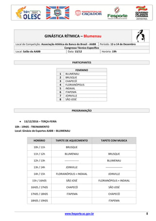 www.fesporte.sc.gov.br 8
GINÁSTICA RÍTMICA – Blumenau
Local de Competição: Associação Atlética do Banco do Brasil - AABB Período: 13 a 14 de Dezembro
Congresso Técnico Específico
Local: Salão da AABB Data: 13/12 Horário: 19h
PARTICIPANTES
FEMININO
1 BLUMENAU
2 BRUSQUE
3 CHAPECÓ
4 FLORIANÓPOLIS
5 INDAIAL
6 ITAPEMA
7 JOINVILLE
8 SÃO JOSÉ
PROGRAMAÇÃO
 13/12/2016 – TERÇA-FEIRA
10h - 19h05 - TREINAMENTO
Local: Ginásio de Esportes AABB – BLUMENAU
HORÁRIO TAPETE DE AQUECIMENTO TAPETE COM MUSICA
10h / 11h BRUSQUE
11h / 12h BLUMENAU BRUSQUE
12h / 13h ---------------- BLUMENAU
13h / 14h JOINVILLE -------------------
14h / 15h FLORIANÓPOLIS + INDAIAL JOINVILLE
15h / 16h05 SÃO JOSÉ FLORIANÓPOLIS + INDAIAL
16h05 / 17h05 CHAPECÓ SÃO JOSÉ
17h05 / 18h05 ITAPEMA CHAPECÓ
18h05 / 19h05 ITAPEMA
 