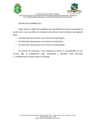 GOVERNO DO ESTADO DO CEARÁ
         ESCOLA ESTADUAL DE EDUCAÇÃO PROFISSIONAL ADERSON BORGES DE CARVALHO
              19ª COORDENADORIA REGIONAL DE DESENVOLVIMENTO DA EDUCAÇÃO



         Prezados (as) candidatos (as),


         Segue abaixo a relação dos candidatos (as) classificados (as) para as entrevistas de
acordo com o curso escolhido. As entrevistas ocorrerão no horário comercial, nas seguintes
datas:
   •     Dia 02/01/2013 (quarta-feira): Curso Técnico de Enfermagem;

   •     Dia 03/01/2013 (quinta-feira): Curso Técnico de Informática;

   •     Dia 04/01/2013 (sexta-feira): Curso Técnico de Administração.


         No período de entrevistas, o (a) candidato (a) deverá vir acompanhado de seu
Pai e/ou Mãe, ou Responsável Legal, obedecendo o calendário acima informado
e o atendimento se dará por ordem de chegada.




          Rua Vicente Teixeira de Macedo, 561, Planalto, CEP.: 63.040-380 - Juazeiro do Norte - Ceará
                                         FONE/FAX (88) 3102. 1139
                                  E-MAIL: aderson.borges@escola.ce.gov.br
 