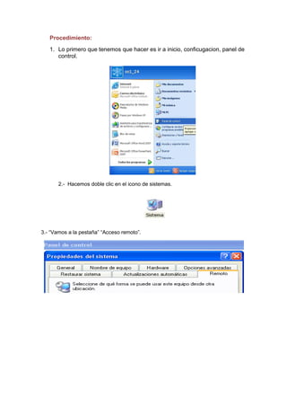 Procedimiento:
1. Lo primero que tenemos que hacer es ir a inicio, conficugacion, panel de
control.

2.- Hacemos doble clic en el icono de sistemas.

3.- “Vamos a la pestaña” “Acceso remoto”.

 
