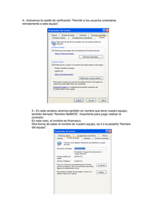 4.- Activamos la casilla de verificación “Permitir a los usuarios conectarse
remotamente a este equipo”.

5.- En esta ventana veremos también en nombre que tiene nuestro equipo,
también llamado “Nombre NetBIOS”. Importante para juego realizar la
conexión.
En este caso, el nombre es Hcarrasco.
Otra forma de saber el nombre de nuestro equipo, es ir a la pestaña “Nombre
del equipo”.

 