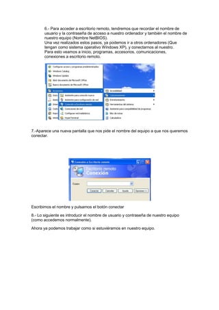 6.- Para acceder a escritorio remoto, tendremos que recordar el nombre de
usuario y la contraseña de acceso a nuestro ordenador y también el nombre de
nuestro equipo (Nombre NetBIOS).
Una vez realizados estos pasos, ya podemos ir a otros ordenadores (Que
tengan como sistema operativo Windows XP), y conectarnos al nuestro.
Para esto veamos a inicio, programas, accesorios, comunicaciones,
conexiones a escritorio remoto.

7.-Aparece una nueva pantalla que nos pide el nombre del equipo a que nos queremos
conectar.

Escribimos el nombre y pulsamos el botón conectar
8.- Lo siguiente es introducir el nombre de usuario y contraseña de nuestro equipo
(como accedemos normalmente).
Ahora ya podemos trabajar como si estuviéramos en nuestro equipo.

 