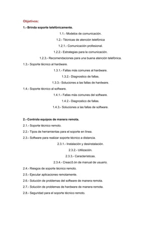 Objetivos:
1.- Brinda soporte telefónicamente.
1.1.- Modelos de comunicación.
1.2.- Técnicas de atención telefónica
1.2.1.- Comunicación profesional.
1.2.2.- Estrategias para la comunicación.
1.2.3.- Recomendaciones para una buena atención telefónica.
1.3.- Soporte técnico al hardware.
1.3.1.- Fallas más comunes al hardware.
1.3.2.- Diagnostico de fallas.
1.3.3.- Soluciones a las fallas de hardware.
1.4.- Soporte técnico al software.
1.4.1.- Fallas más comunes del software.
1.4.2.- Diagnostico de fallas.
1.4.3.- Soluciones a las fallas de software.

2.- Controla equipos de manera remota.
2.1.- Soporte técnico remoto.
2.2.- Tipos de herramientas para el soporte en línea.
2.3.- Software para realizar soporte técnico a distancia.
2.3.1.- Instalación y desinstalación.
2.3.2.- Utilización.
2.3.3.- Características.
2.3.4.- Creaci3.ón de manual de usuario.
2.4.- Riesgos de soporte técnico remoto.
2.5.- Ejecutar aplicaciones remotamente.
2.6.- Solución de problemas del software de manera remota.
2.7.- Solución de problemas de hardware de manera remota.
2.8.- Seguridad para el soporte técnico remoto.

 