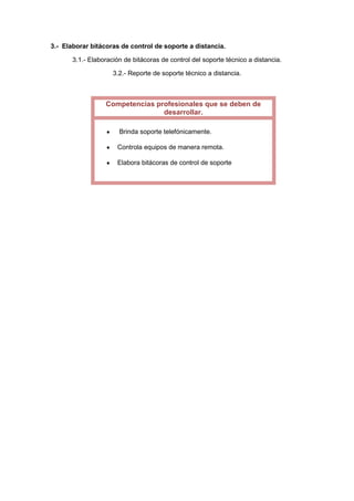 3.- Elaborar bitácoras de control de soporte a distancia.
3.1.- Elaboración de bitácoras de control del soporte técnico a distancia.
3.2.- Reporte de soporte técnico a distancia.

Competencias profesionales que se deben de
desarrollar.
Brinda soporte telefónicamente.
Controla equipos de manera remota.
Elabora bitácoras de control de soporte

 
