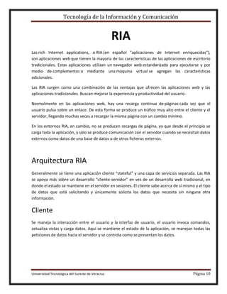 Tecnología de la Información y Comunicación

RIA
Las rich Internet applications, o RIA (en español "aplicaciones de Internet enriquecidas"),
son aplicaciones web que tienen la mayoría de las características de las aplicaciones de escritorio
tradicionales. Estas aplicaciones utilizan un navegador web estandarizado para ejecutarse y por
medio de complementos o mediante una máquina virtual se agregan las características
adicionales.
Las RIA surgen como una combinación de las ventajas que ofrecen las aplicaciones web y las
aplicaciones tradicionales. Buscan mejorar la experiencia y productividad del usuario.
Normalmente en las aplicaciones web, hay una recarga continua de páginas cada vez que el
usuario pulsa sobre un enlace. De esta forma se produce un tráfico muy alto entre el cliente y el
servidor, llegando muchas veces a recargar la misma página con un cambio mínimo.
En los entornos RIA, en cambio, no se producen recargas de página, ya que desde el principio se
carga toda la aplicación, y sólo se produce comunicación con el servidor cuando se necesitan datos
externos como datos de una base de datos o de otros ficheros externos.

Arquitectura RIA
Generalmente se tiene una aplicación cliente “stateful” y una capa de servicios separada. Las RIA
se apoya más sobre un desarrollo “cliente-servidor” en vez de un desarrollo web tradicional, en
donde el estado se mantiene en el servidor en sesiones. El cliente sabe acerca de sí mismo y el tipo
de datos que está solicitando y únicamente solicita los datos que necesita sin ninguna otra
información.

Cliente
Se maneja la interacción entre el usuario y la interfaz de usuario, el usuario invoca comandos,
actualiza vistas y carga datos. Aquí se mantiene el estado de la aplicación, se manejan todas las
peticiones de datos hacia el servidor y se controla como se presentan los datos.

Universidad Tecnológica del Sureste de Veracruz

Página 10

 