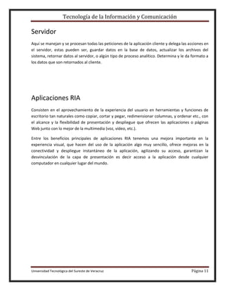 Tecnología de la Información y Comunicación

Servidor
Aquí se manejan y se procesan todas las peticiones de la aplicación cliente y delega las acciones en
el servidor, estas pueden ser, guardar datos en la base de datos, actualizar los archivos del
sistema, retornar datos al servidor, o algún tipo de proceso analítico. Determina y le da formato a
los datos que son retornados al cliente.

Aplicaciones RIA
Consisten en el aprovechamiento de la experiencia del usuario en herramientas y funciones de
escritorio tan naturales como copiar, cortar y pegar, redimensionar columnas, y ordenar etc., con
el alcance y la flexibilidad de presentación y despliegue que ofrecen las aplicaciones o páginas
Web junto con lo mejor de la multimedia (voz, vídeo, etc.).
Entre los beneficios principales de aplicaciones RIA tenemos una mejora importante en la
experiencia visual, que hacen del uso de la aplicación algo muy sencillo, ofrece mejoras en la
conectividad y despliegue instantáneo de la aplicación, agilizando su acceso, garantizan la
desvinculación de la capa de presentación es decir acceso a la aplicación desde cualquier
computador en cualquier lugar del mundo.

Universidad Tecnológica del Sureste de Veracruz

Página 11

 