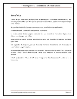 Tecnología de la Información y Comunicación

Beneficios
A pesar de que el desarrollo de aplicaciones multimedia para navegadores web está mucho más
limitado y es más difícil que otro tipo de aplicaciones de escritorio, los esfuerzos se justifican por
varios motivos:
No necesitan instalación (solo es necesario mantener actualizado el navegador web).
Las actualizaciones hacia nuevas versiones son automáticas.
Se pueden utilizar desde cualquier ordenador con una conexión a Internet sin depender del
sistema operativo que este utilice.
Generalmente es menos probable la infección por virus, que utilizando por ejemplo programas
ejecutables.
Más capacidad de respuesta, ya que el usuario interactúa directamente con el servidor, sin
necesidad de recargar la página.
Ofrecen aplicaciones interactivas que no se pueden obtener utilizando solo HTML, incluyendo
arrastrar y pegar, cálculos en el lado del cliente sin la necesidad de enviar la información al
servidor.
Evita la problemática del uso de diferentes navegadores al abstraerse de ellos a través de un
framework.

Universidad Tecnológica del Sureste de Veracruz

Página 12

 