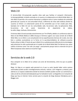 Tecnología de la Información y Comunicación

Web 2.0
El término Web 2.0 comprende aquellos sitios web que facilitan el compartir información,
la interoperabilidad, el diseño centrado en el usuario y la colaboración en la World Wide Web. Un
sitio Web 2.0 permite a los usuarios interactuar y colaborar entre sí como creadores de contenido
generado por usuarios en una comunidad virtual, a diferencia de sitios web estáticos donde los
usuarios se limitan a la observación pasiva de los contenidos que se han creado para ellos.
Ejemplos de la Web 2.0 son las comunidades web, los servicios web, las aplicaciones Web,
los servicios
de
red
social,
losservicios
de
alojamiento
de
videos,
las wikis, blogs, mashups y folcsonomías.
El término Web 2.0 está asociado estrechamente con Tim O'Reilly, debido a la conferencia sobre la
Web 2.0 de O'Reilly Media en 2004.2 Aunque el término sugiere una nueva versión de la World
Wide Web, no se refiere a una actualización de las especificaciones técnicas de la web, sino más
bien a cambios acumulativos en la forma en la que desarrolladores de software y usuarios
finales utilizan la Web. El hecho de que la Web 2.0 es cualitativamente diferente de las tecnologías
web anteriores ha sido cuestionado por el creador de la World Wide Web Tim Berners-Lee, quien
calificó al término como "tan sólo una jerga"- precisamente porque tenía la intención de que la
Web incorporase estos valores en el primer lugar.

Servicios de la web 2.0
Para compartir en la Web 2.0 se utilizan una serie de herramientas, entre las que se pueden
destacar:
Blogs: Un blog es un espacio web personal en el que su autor (puede haber varios autores
autorizados) puede escribir cronológicamente artículos, noticias...(con imágenes y enlaces), pero
además es un espacio colaborativo donde los lectores también pueden escribir sus comentarios a
cada uno de los artículos (entradas/post) que ha realizado el autor. La blogosfera es el conjunto de
blogs que hay en internet. Como servicio para la creación de blogs destacan Wordpress.com y
Blogger.com

Universidad Tecnológica del Sureste de Veracruz

Página 13

 