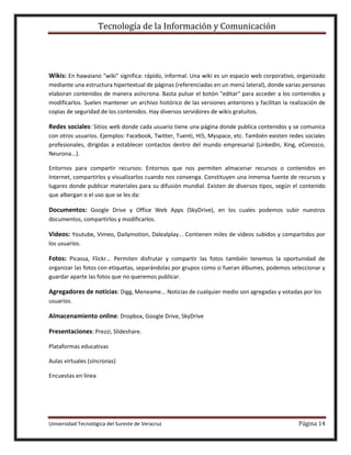 Tecnología de la Información y Comunicación

Wikis: En hawaiano "wiki" significa: rápido, informal. Una wiki es un espacio web corporativo, organizado
mediante una estructura hipertextual de páginas (referenciadas en un menú lateral), donde varias personas
elaboran contenidos de manera asíncrona. Basta pulsar el botón "editar" para acceder a los contenidos y
modificarlos. Suelen mantener un archivo histórico de las versiones anteriores y facilitan la realización de
copias de seguridad de los contenidos. Hay diversos servidores de wikis gratuitos.

Redes sociales: Sitios web donde cada usuario tiene una página donde publica contenidos y se comunica
con otros usuarios. Ejemplos: Facebook, Twitter, Tuenti, Hi5, Myspace, etc. También existen redes sociales
profesionales, dirigidas a establecer contactos dentro del mundo empresarial (LinkedIn, Xing, eConozco,
Neurona...).
Entornos para compartir recursos: Entornos que nos permiten almacenar recursos o contenidos en
Internet, compartirlos y visualizarlos cuando nos convenga. Constituyen una inmensa fuente de recursos y
lugares donde publicar materiales para su difusión mundial. Existen de diversos tipos, según el contenido
que albergan o el uso que se les da:

Documentos: Google Drive y Office Web Apps (SkyDrive), en los cuales podemos subir nuestros
documentos, compartirlos y modificarlos.

Videos: Youtube, Vimeo, Dailymotion, Dalealplay... Contienen miles de vídeos subidos y compartidos por
los usuarios.

Fotos: Picassa, Flickr... Permiten disfrutar y compartir las fotos también tenemos la oportunidad de
organizar las fotos con etiquetas, separándolas por grupos como si fueran álbumes, podemos seleccionar y
guardar aparte las fotos que no queremos publicar.

Agregadores de noticias: Digg, Meneame... Noticias de cualquier medio son agregadas y votadas por los
usuarios.

Almacenamiento online: Dropbox, Google Drive, SkyDrive
Presentaciones: Prezzi, Slideshare.
Plataformas educativas
Aulas virtuales (síncronas)
Encuestas en línea

Universidad Tecnológica del Sureste de Veracruz

Página 14

 