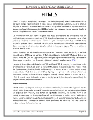 Tecnología de la Información y Comunicación

HTML5
HTML5 es la quinta revisión de HTML (Hyper Text MarkupLanguage). HTML5 está en desarrollo ya
por algún tiempo y parecía lejano el día de cuando comencemos a utilizarlo, ahora ya estamos
llegando al momento de cuando esto se convierta una práctica común entre los desarrolladores
aunque muchos predicen que recién el 2022 se hará un uso masivo de ello, pero a pesar de ello ya
existen navegadores con soporte completo del HTML5.
Los webmasters ven esto como un gran paso hacia el desarrollo de aplicaciones ricas en
multimedia y con mejores prestaciones. HTML5 cambiará la manera que trabajamos con el HTML
ya que se convertirá en un estándar de codificación y no únicamente un markup para HTML4 sino
un nuevo lenguaje HTML5 que hará más sencillo su uso para todos incluyendo navegadores y
desarrolladores; ya existen muchos ejemplos hechas en Javascript y algunas APIs que ya utilizan el
estándar a venir “HTML5.”
HTML5 especifica dos variantes de sintaxis para HTML: un clásico HTML (text/html), la variante
conocida como HTML5 y una variante XHTML conocida como sintaxis XHTML5 que deberá ser
servida como XML (XHTML) (application/xhtml+xml) y es la primera vez que HTML y XHTML se han
desarrollado en paralelo, cuyo desarrollo está siendo regulado por el consorcio W3C.
La mayoría de los sitios están basadas en HTML y utilizan HTML 4, pero esto irá cambiando en los
próximos meses y años, hasta ahora el código HTML apenas ha evolucionado de la versión HTML
2.0 únicamente corrigiendo algunos problemas hasta la versión HTML 4, junto a algunas nuevas
características; HTML 5 se basa en el HTML 4 pero por su propia cuenta será completamente
diferente y cambiará la manera que su navegador muestre los sitios web en el monitor de su PC.
HTML 5 tendrá mayor inclinación al uso de JavaScript, y si tiene Javascript deshabilitado las
páginas se mostrarán incorrectamente.
Nuevos elementos
HTML5 incluye un conjunto de nuevos elementos y atributos principalmente originados por las
formas típicas de uso de los sitios web modernos. Algunos elementos son técnicamente similares a
las etiquetas <div> y <span>, pero tienen un significado semántico, por ejemplo <nav> es un
bloque de navegación del sitio web y <footer> la parte inferior de la página. Hay otros elementos
nuevos que proporcionan nuevas funcionalidades a través de una interfaz estandarizada, como los
elementos <audio> y <video> que además están disponibles en Javascript. Por otra parte se
mejoró bastante el elemento <canvas>.

Universidad Tecnológica del Sureste de Veracruz

Página 15

 