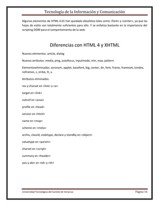 Tecnología de la Información y Comunicación
Algunos elementos de HTML 4.01 han quedado obsoletos tales como <font> y <center>, ya que las
hojas de estilo son totalmente suficientes para ello. Y se enfatiza bastante en la importancia del
scripting DOM para el comportamiento de la web.

Diferencias con HTML 4 y XHTML
Nuevos elementos: article, dialog
Nuevos atributos: media, ping, autofocus, inputmode, min, max, pattern.
Elementoseliminados: acronym, applet, basefont, big, center, dir, font, frame, frameset, isindex,
noframes, s, strike, tt, u
Atributos eliminados:
rev y charset en <link> y <a>
target en <link>
nohref en <area>
profile en <head>
version en <html>
name en <map>
scheme en <meta>
archiv, classid, codetype, declare y standby en <object>
valuetype en <param>
charset en <script>
summary en <header>
axis y abrr en <td> y <th>

Universidad Tecnológica del Sureste de Veracruz

Página 16

 