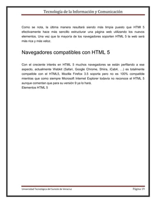 Tecnología de la Información y Comunicación

Como se nota, la última manera resultará siendo más limpia puesto que HTMl 5
efectivamente hace más sencillo estructurar una página web utilizando los nuevos
elementos. Una vez que la mayoría de los navegadores soporten HTML 5 la web será
más rica y más veloz.

Navegadores compatibles con HTML 5
Con el creciente interés en HTML 5 muchos navegadores se están perfilando a ese
aspecto, actualmente Webkit (Safari, Google Chrome, Shiira, iCab4, …) es totalmente
compatible con el HTML5, Mozilla Firefox 3.5 soporta pero no es 100% compatible
mientras que como siempre Microsoft Internet Explorer todavía no reconoce el HTML 5
aunque comentan que para su versión 9 ya lo hará.
Elementos HTML 5

Universidad Tecnológica del Sureste de Veracruz

Página 19

 