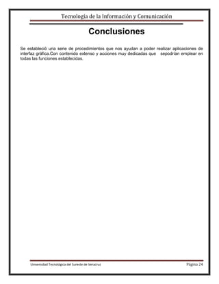 Tecnología de la Información y Comunicación

Conclusiones
Se estableció una serie de procedimientos que nos ayudan a poder realizar aplicaciones de
interfaz gráfica.Con contenido extenso y acciones muy dedicadas que sepodrían emplear en
todas las funciones establecidas.

Universidad Tecnológica del Sureste de Veracruz

Página 24

 