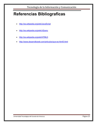 Tecnología de la Información y Comunicación

Referencias Bibliograficas
http://es.wikipedia.org/wiki/JavaScript

http://es.wikipedia.org/wiki/JQuery

http://es.wikipedia.org/wiki/HTML5
http://www.desarrolloweb.com/articulos/que-es-html5.html

Universidad Tecnológica del Sureste de Veracruz

Página 25

 