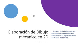 Elaboración de Dibujo
mecánico en 2D
1.3 Aplica la simbología de los
elementos complementarios
utilizados en la representación
de planos mecánicos.
Mtro. Ernesto Silva Mendoza
 