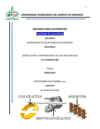 1
UNIVERSIDAD TECNOLÓGICA DEL SURESTE DE VERACRUZ
MECÁNICA ÁREA AUTOMOTRIZ
Resultado de aprendizaje
ALUMNO:
HERNANDO ELVIS RODRÍGUEZ MARTINEZ
MATERIA:
ESTRUCTURA Y PROPIEDADES DE LOS MATERIALES
CUATRIMESTRE
Cuarto
PERIODO:
SEPTIEMBRE-DICIEMBRE 2020
GRUPO:
401-despresurizado.
DOCENTE
M.A Saraí Nintai Orozco Gracia
 