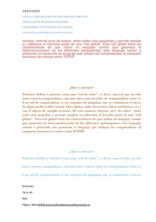 SERVINET
VENTA Y REPARACION DE EQUIPOS DE CÓMPUTO
INSTALACION DE REDES DE DATOS
ACCESORIOS, INSTALCION DE CAMARA
servinet@ejeciciofinaldemicrosoftword.edu.co
manera, internet sirve de enlace entre redes más pequeñas y permite ampliar
su cobertura al hacerlas parte de una “red global”. Esta red global tiene las
características de que utiliza un lenguaje común que garantiza la
intercomunicación de los diferentes participantes; este lenguaje común o
protocolo (un protocolo es lenguaje que utilizan las computadoras al compartir
recursos) se conoce como TCP/IP.
¿Qué es internet?
Podemos definir a internet como una “red de redes”, es decir, una red que no solo
inter conecta computadoras, sino que ínter conecta redes de computadoras entre sí.
Una red de computadoras es un conjunto de máquinas que se comunican a través
de algún medio (cable coaxial, fibra óptica, radio frecuencia, líneas telefónicas, etc.)
con el objeto de cumplir recursos. De esta manera, internet sirve de enlace entre
redes más pequeñas y permite ampliar su cobertura al hacerlas parte de una “red
global”. Esta red global tiene las características de que utiliza un lenguaje común
que garantiza la intercomunicación de los diferentes participantes; este lenguaje
común o protocolo (un protocolo es lenguaje que utilizan las computadoras al
compartir recursos) se conoce como TCP/IP.
¿Qué es internet?
Podemos definir a internet como una “red de redes”, es decir, una red que no solo
inter conecta computadoras, sino que ínter conecta redes de computadoras entre sí.
Una red de computadoras es un conjunto de máquinas que se comunican a través
Dirección:
Tel o cel:
Mail
Página: Web:WWW.ejerciciofinaldemicrosoftword.edu.co
 