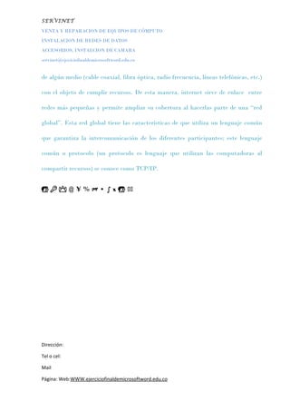 SERVINET
VENTA Y REPARACION DE EQUIPOS DE CÓMPUTO
INSTALACION DE REDES DE DATOS
ACCESORIOS, INSTALCION DE CAMARA
servinet@ejeciciofinaldemicrosoftword.edu.co
de algún medio (cable coaxial, fibra óptica, radio frecuencia, líneas telefónicas, etc.)
con el objeto de cumplir recursos. De esta manera, internet sirve de enlace entre
redes más pequeñas y permite ampliar su cobertura al hacerlas parte de una “red
global”. Esta red global tiene las características de que utiliza un lenguaje común
que garantiza la intercomunicación de los diferentes participantes; este lenguaje
común o protocolo (un protocolo es lenguaje que utilizan las computadoras al
compartir recursos) se conoce como TCP/IP.
   @ ¥ % M • ∫ x  
Dirección:
Tel o cel:
Mail
Página: Web:WWW.ejerciciofinaldemicrosoftword.edu.co
 