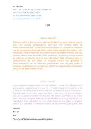 SERVINET
VENTA Y REPARACION DE EQUIPOS DE CÓMPUTO
INSTALACION DE REDES DE DATOS
ACCESORIOS, INSTALCION DE CAMARA
servinet@ejeciciofinaldemicrosoftword.edu.co
2015
¿Qué es internet?
Podemos definir a internet como una “red de redes”, es decir, una red que no
solo inter conecta computadoras, sino que ínter conecta redes de
computadoras entre sí. Una red de computadoras es un conjunto de maquinas
que se comunican a través de algún medio (cable coaxial, fibra óptica, radio
frecuencia, líneas telefónicas, etc.) con el objeto de cumplir recursos. De esta
manera, internet sirve de enlace entre redes más pequeñas y permite ampliar
su cobertura al hacerlas parte de una “red global”. Esta red global tiene las
características de que utiliza un lenguaje común que garantiza la
intercomunicación de los diferentes participantes; este lenguaje común o
protocolo (un protocolo es lenguaje que utilizan las computadoras al compartir
recursos) se conoce como TCP/IP.
¿Qué es internet?
Podemos definir a internet como una “red de redes”, es decir, una red que no solo
inter conecta computadoras, sino que ínter conecta redes de computadoras entre
sí. Una red de computadoras es un conjunto de máquinas que se comunican a
través de algún medio (cable coaxial, fibra óptica, radio frecuencia, líneas telefónicas,
etc.) con el objeto de cumplir recursos. De esta manera, internet sirve de enlace
entre redes más pequeñas y permite ampliar su cobertura al hacerlas parte de una
“red global”. Esta red global tiene las características de que utiliza un lenguaje
común que garantiza la intercomunicación de los diferentes participantes; este
Dirección:
Tel o cel:
Mail
Página: Web:WWW.ejerciciofinaldemicrosoftword.edu.co
 