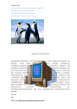SERVINET
VENTA Y REPARACION DE EQUIPOS DE CÓMPUTO
INSTALACION DE REDES DE DATOS
ACCESORIOS, INSTALCION DE CAMARA
servinet@ejeciciofinaldemicrosoftword.edu.co
¿Qué es internet?
Podemos definir a internet como una “red de redes”, es
decir, una red Que no solo inter conecta
comPutadoras, sino Que ínter conecta redes de
comPutadoras entre sí. una red de comPutadoras es
un conjunto de máQuinas Que se comunican a través
de algún medio (cable coaxial, fibra óPtica, radio
frecuencia, líneas telefónicas, etc.) con el objeto de
cumPlir recursos. de esta manera, internet sirve de
enlace entre redes más PeQueñas y Permite amPliar su
cobertura al hacerlas Parte de una “red global”. esta
red global tiene las características de Que utiliza un
lenguaje común Que garantiza la
intercomunicación de los diferentes ParticiPantes;
Dirección:
Tel o cel:
Mail
Página: Web:WWW.ejerciciofinaldemicrosoftword.edu.co
 